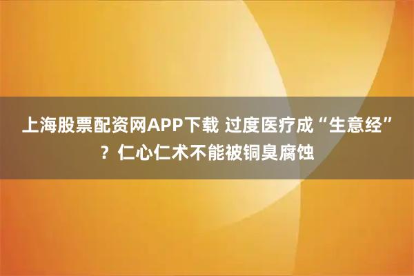 上海股票配资网APP下载 过度医疗成“生意经”？仁心仁术不能被铜臭腐蚀