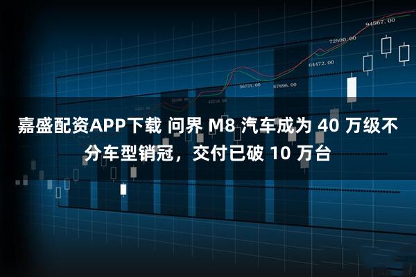 嘉盛配资APP下载 问界 M8 汽车成为 40 万级不分车型销冠，交付已破 10 万台