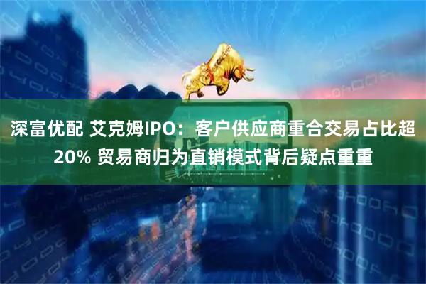 深富优配 艾克姆IPO：客户供应商重合交易占比超20% 贸易商归为直销模式背后疑点重重