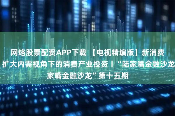 网络股票配资APP下载 【电视精编版】新消费，新模式：扩大内需视角下的消费产业投资丨“陆家嘴金融沙龙”第十五期