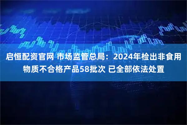 启恒配资官网 市场监管总局:2024年检出非食用物质不合格产品58批次 已全部依法处置