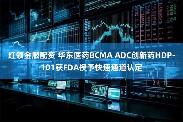 红领金服配资 华东医药BCMA ADC创新药HDP-101获FDA授予快速通道认定