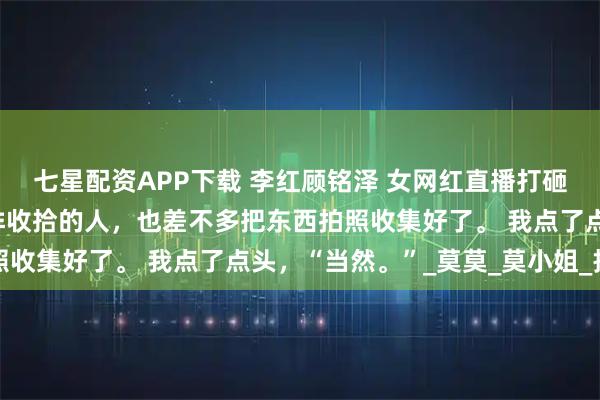 七星配资APP下载 李红顾铭泽 女网红直播打砸我家 这时候我一早安排收拾的人,也差不多把东西拍照收集好了。 我点了点头,“当然。”_莫莫_莫小姐_报警