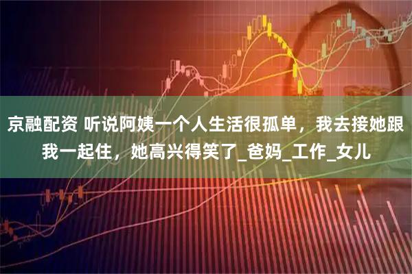 京融配资 听说阿姨一个人生活很孤单,我去接她跟我一起住,她高兴得笑了_爸妈_工作_女儿