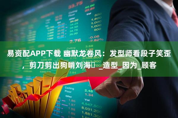 易资配APP下载 幽默龙卷风：发型师看段子笑歪，剪刀剪出狗啃刘海​_造型_因为_顾客