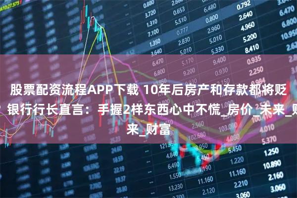 股票配资流程APP下载 10年后房产和存款都将贬值？银行行长直言：手握2样东西心中不慌_房价_未来_财富