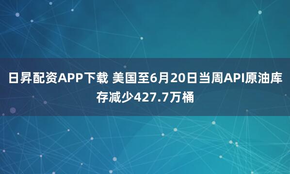 日昇配资APP下载 美国至6月20日当周API原油库存减少427.7万桶