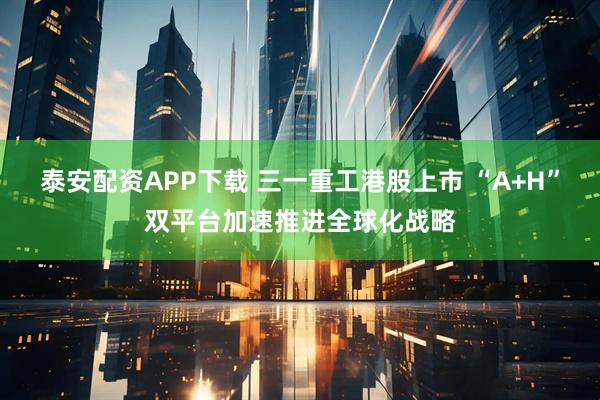 泰安配资APP下载 三一重工港股上市 “A+H”双平台加速推进全球化战略