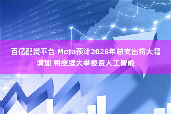 百亿配资平台 Meta预计2026年总支出将大幅增加 将继续大举投资人工智能