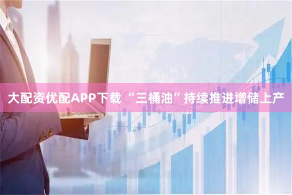 大配资优配APP下载 “三桶油”持续推进增储上产