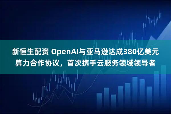 新恒生配资 OpenAI与亚马逊达成380亿美元算力合作协议，首次携手云服务领域领导者