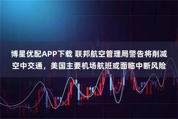 博星优配APP下载 联邦航空管理局警告将削减空中交通,美国主要机场航班或面临中断风险