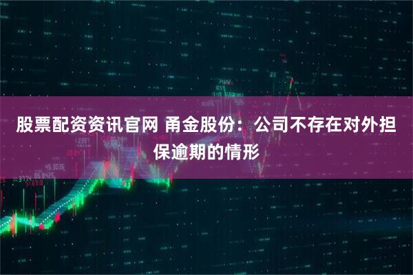 股票配资资讯官网 甬金股份：公司不存在对外担保逾期的情形