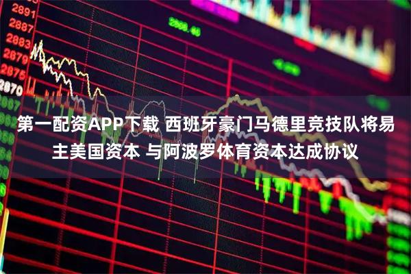 第一配资APP下载 西班牙豪门马德里竞技队将易主美国资本 与阿波罗体育资本达成协议