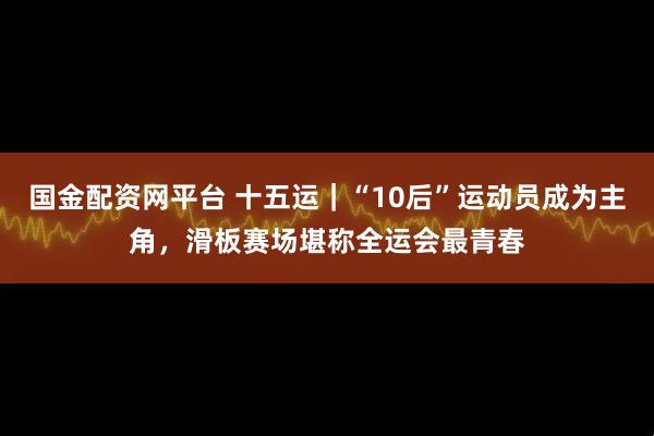 国金配资网平台 十五运|“10后”运动员成为主角,滑板赛场堪称全运会最青春