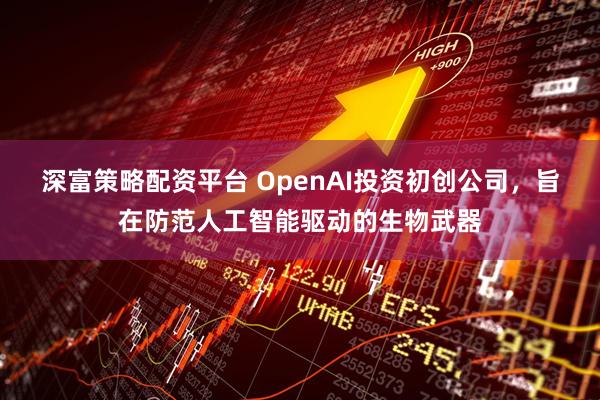 深富策略配资平台 OpenAI投资初创公司，旨在防范人工智能驱动的生物武器