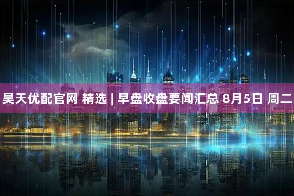 昊天优配官网 精选 | 早盘收盘要闻汇总 8月5日 周二