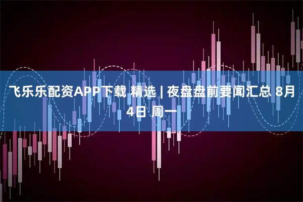 飞乐乐配资APP下载 精选 | 夜盘盘前要闻汇总 8月4日 周一