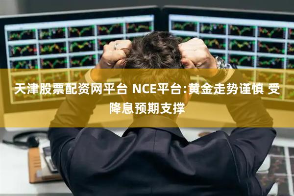 天津股票配资网平台 NCE平台:黄金走势谨慎 受降息预期支撑
