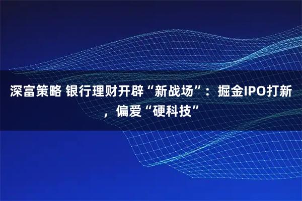 深富策略 银行理财开辟“新战场”：掘金IPO打新，偏爱“硬科技”