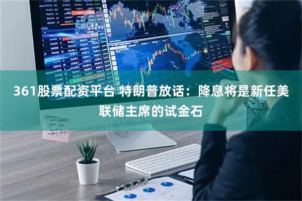 361股票配资平台 特朗普放话：降息将是新任美联储主席的试金石