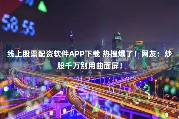 线上股票配资软件APP下载 热搜爆了！网友：炒股千万别用曲面屏！