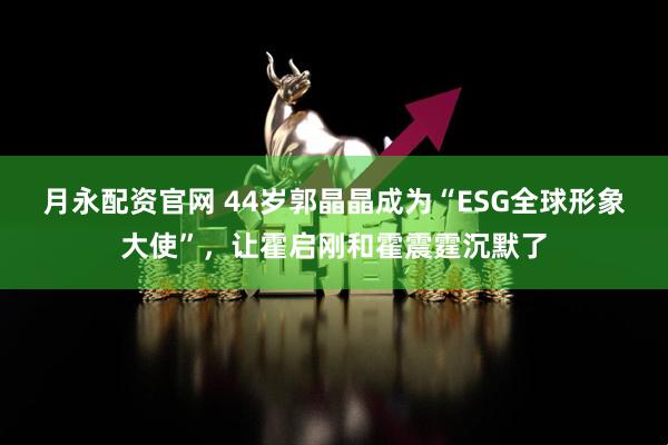 月永配资官网 44岁郭晶晶成为“ESG全球形象大使”，让霍启刚和霍震霆沉默了