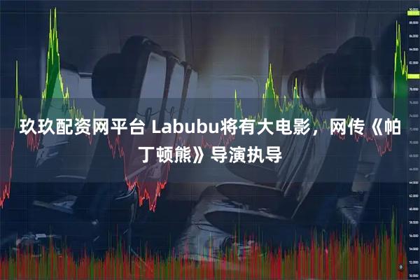 玖玖配资网平台 Labubu将有大电影，网传《帕丁顿熊》导演执导