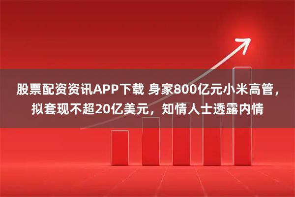股票配资资讯APP下载 身家800亿元小米高管，拟套现不超20亿美元，知情人士透露内情