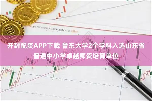 开封配资APP下载 鲁东大学2个学科入选山东省普通中小学卓越师资培育单位