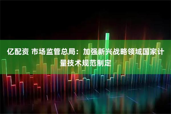 亿配资 市场监管总局：加强新兴战略领域国家计量技术规范制定