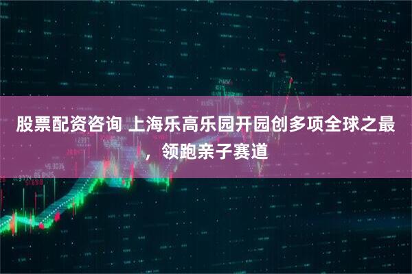 股票配资咨询 上海乐高乐园开园创多项全球之最，领跑亲子赛道