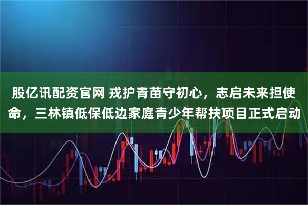 股亿讯配资官网 戎护青苗守初心，志启未来担使命，三林镇低保低边家庭青少年帮扶项目正式启动