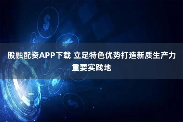 股融配资APP下载 立足特色优势打造新质生产力重要实践地