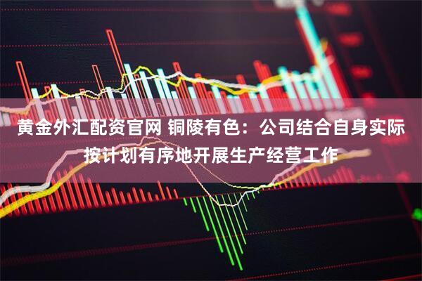 黄金外汇配资官网 铜陵有色：公司结合自身实际按计划有序地开展生产经营工作