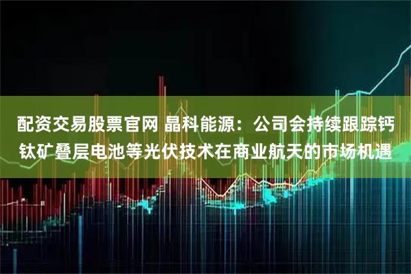 配资交易股票官网 晶科能源：公司会持续跟踪钙钛矿叠层电池等光伏技术在商业航天的市场机遇