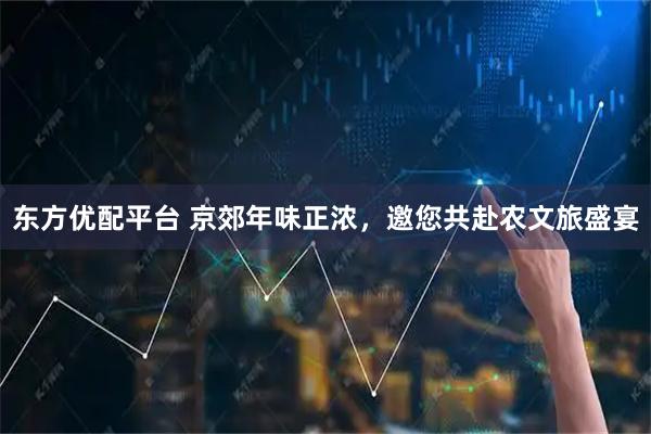 东方优配平台 京郊年味正浓，邀您共赴农文旅盛宴