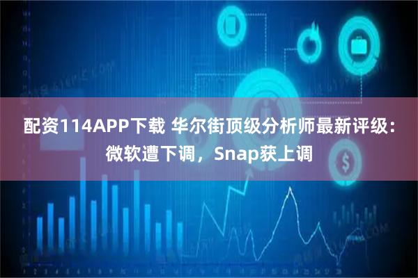 配资114APP下载 华尔街顶级分析师最新评级：微软遭下调，Snap获上调
