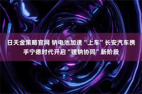 日天金策略官网 钠电池加速“上车”长安汽车携手宁德时代开启“锂钠协同”新阶段