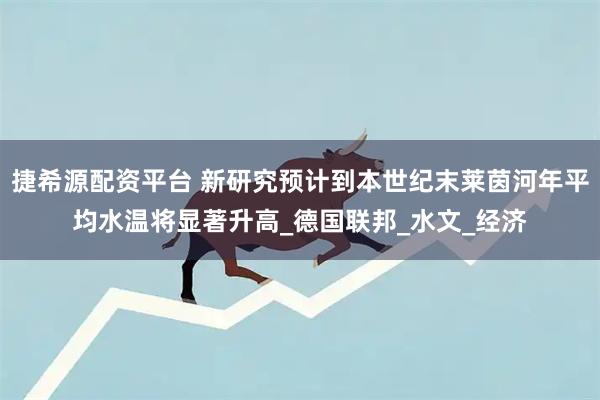捷希源配资平台 新研究预计到本世纪末莱茵河年平均水温将显著升高_德国联邦_水文_经济