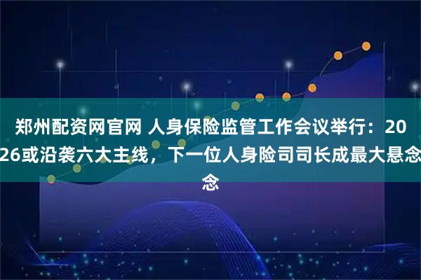 郑州配资网官网 人身保险监管工作会议举行：2026或沿袭六大主线，下一位人身险司司长成最大悬念