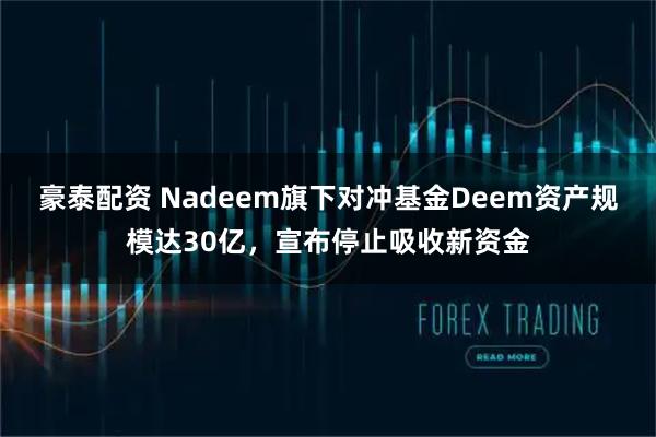 豪泰配资 Nadeem旗下对冲基金Deem资产规模达30亿，宣布停止吸收新资金
