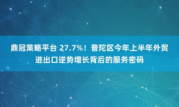 鼎冠策略平台 27.7%！普陀区今年上半年外贸进出口逆势增长背后的服务密码
