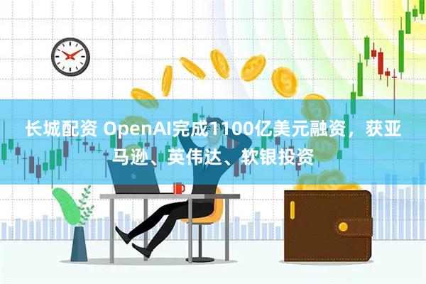 长城配资 OpenAI完成1100亿美元融资，获亚马逊、英伟达、软银投资