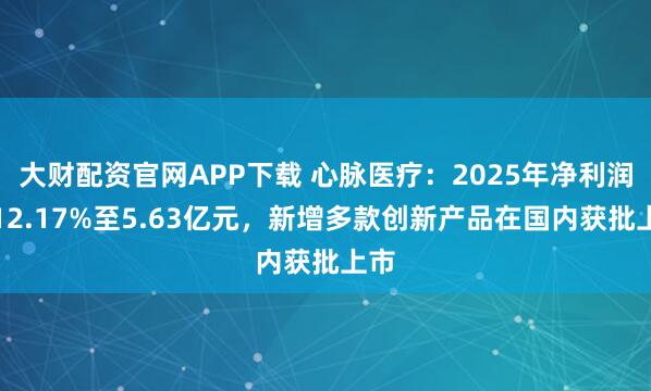 大财配资官网APP下载 心脉医疗：2025年净利润增12.17%至5.63亿元，新增多款创新产品在国内获批上市